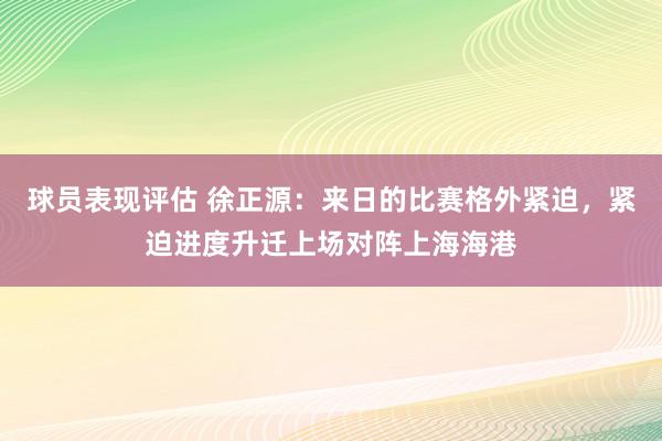 球员表现评估 徐正源：来日的比赛格外紧迫，紧迫进度升迁上场对阵上海海港