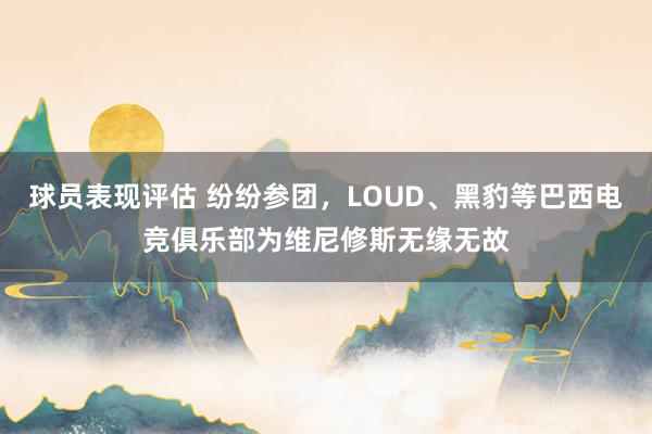 球员表现评估 纷纷参团，LOUD、黑豹等巴西电竞俱乐部为维尼修斯无缘无故