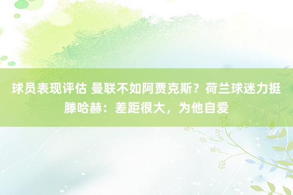 球员表现评估 曼联不如阿贾克斯？荷兰球迷力挺滕哈赫：差距很大，为他自爱