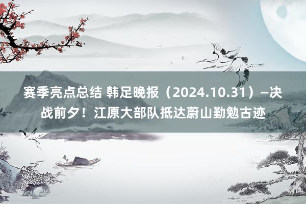 赛季亮点总结 韩足晚报（2024.10.31）—决战前夕！江原大部队抵达蔚山勤勉古迹