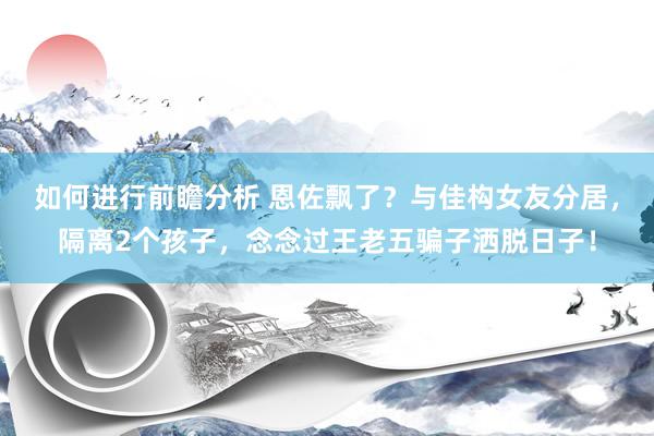 如何进行前瞻分析 恩佐飘了？与佳构女友分居，隔离2个孩子，念念过王老五骗子洒脱日子！