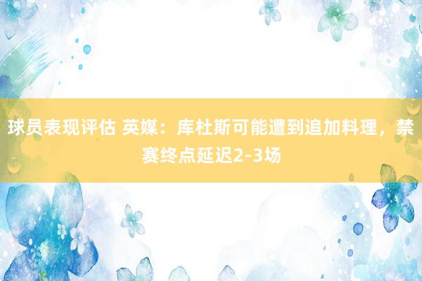 球员表现评估 英媒：库杜斯可能遭到追加料理，禁赛终点延迟2-3场