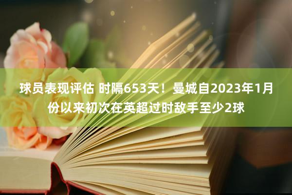 球员表现评估 时隔653天！曼城自2023年1月份以来初次在英超过时敌手至少2球