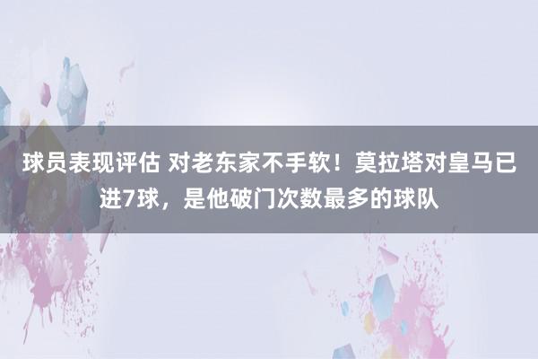 球员表现评估 对老东家不手软！莫拉塔对皇马已进7球，是他破门次数最多的球队