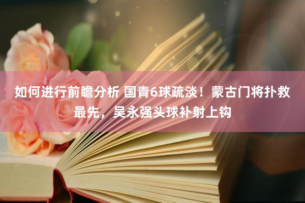 如何进行前瞻分析 国青6球疏淡！蒙古门将扑救最先，吴永强头球补射上钩