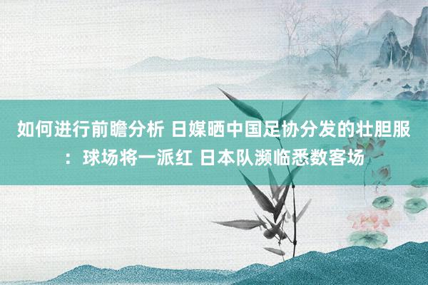 如何进行前瞻分析 日媒晒中国足协分发的壮胆服：球场将一派红 日本队濒临悉数客场