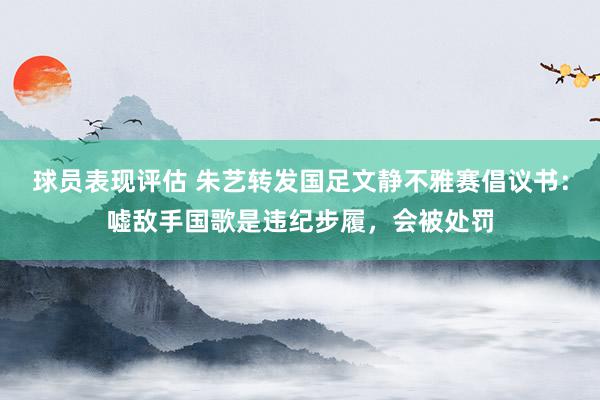 球员表现评估 朱艺转发国足文静不雅赛倡议书：嘘敌手国歌是违纪步履，会被处罚