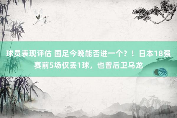 球员表现评估 国足今晚能否进一个？！日本18强赛前5场仅丢1球，也曾后卫乌龙