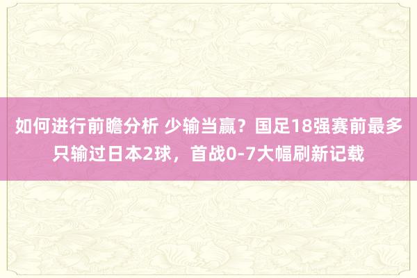 如何进行前瞻分析 少输当赢？国足18强赛前最多只输过日本2球，首战0-7大幅刷新记载