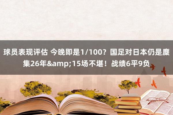 球员表现评估 今晚即是1/100？国足对日本仍是麇集26年&15场不堪！战绩6平9负