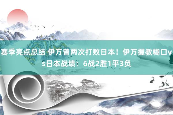 赛季亮点总结 伊万曾两次打败日本！伊万握教糊口vs日本战绩：6战2胜1平3负