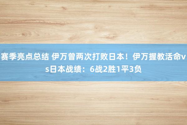 赛季亮点总结 伊万曾两次打败日本！伊万握教活命vs日本战绩：6战2胜1平3负