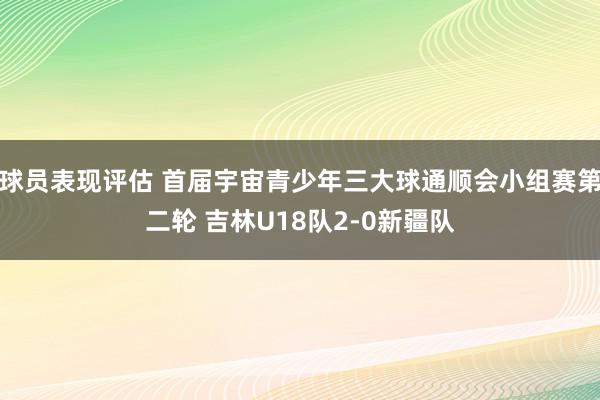 球员表现评估 首届宇宙青少年三大球通顺会小组赛第二轮 吉林U18队2-0新疆队