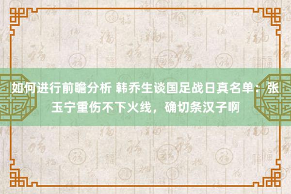 如何进行前瞻分析 韩乔生谈国足战日真名单：张玉宁重伤不下火线，确切条汉子啊