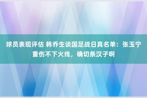 球员表现评估 韩乔生谈国足战日真名单：张玉宁重伤不下火线，确切条汉子啊