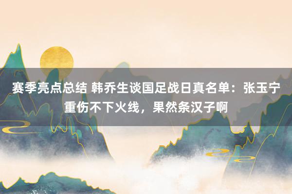 赛季亮点总结 韩乔生谈国足战日真名单：张玉宁重伤不下火线，果然条汉子啊