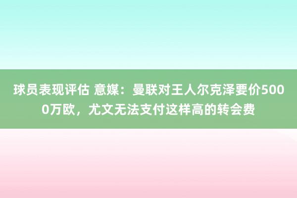 球员表现评估 意媒：曼联对王人尔克泽要价5000万欧，尤文无法支付这样高的转会费