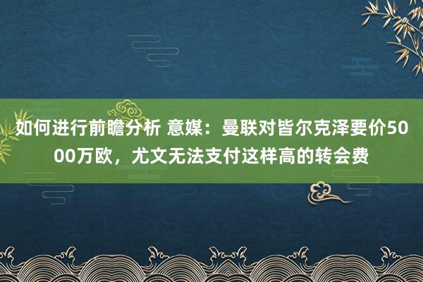 如何进行前瞻分析 意媒：曼联对皆尔克泽要价5000万欧，尤文无法支付这样高的转会费