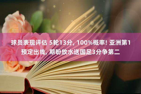 球员表现评估 5轮13分, 100%概率! 亚洲第1预定出线, 期盼放水送国足3分争第二