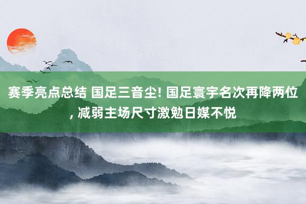 赛季亮点总结 国足三音尘! 国足寰宇名次再降两位, 减弱主场尺寸激勉日媒不悦