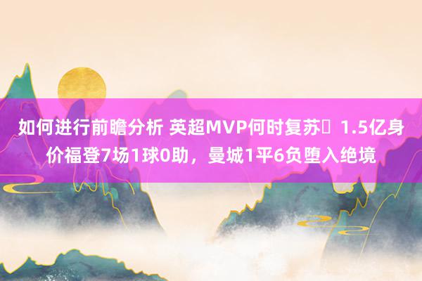 如何进行前瞻分析 英超MVP何时复苏❓1.5亿身价福登7场1球0助，曼城1平6负堕入绝境