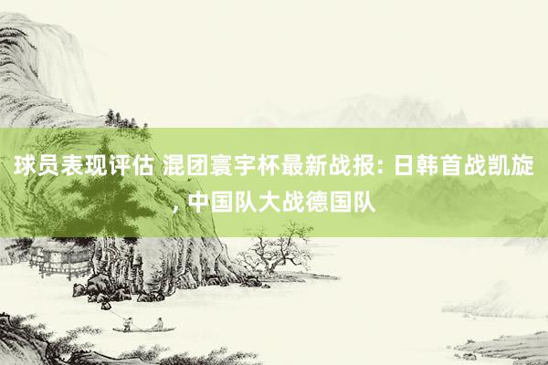 球员表现评估 混团寰宇杯最新战报: 日韩首战凯旋, 中国队大战德国队