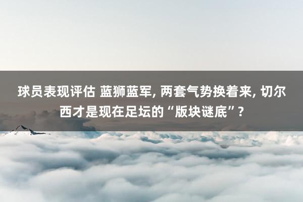 球员表现评估 蓝狮蓝军, 两套气势换着来, 切尔西才是现在足坛的“版块谜底”?