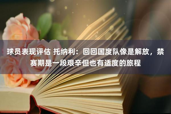 球员表现评估 托纳利：回回国度队像是解放，禁赛期是一段艰辛但也有适度的旅程