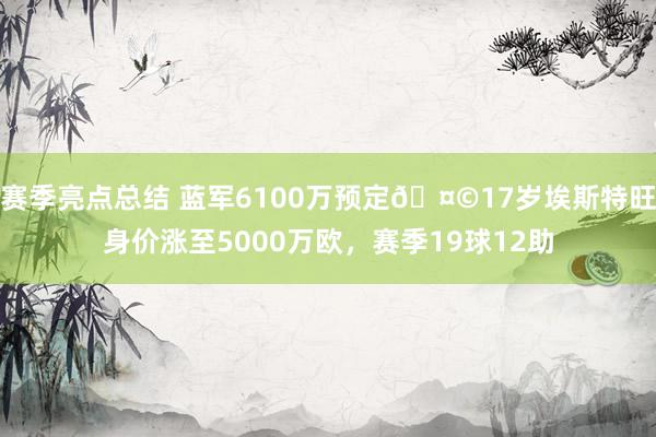 赛季亮点总结 蓝军6100万预定🤩17岁埃斯特旺身价涨至5000万欧，赛季19球12助