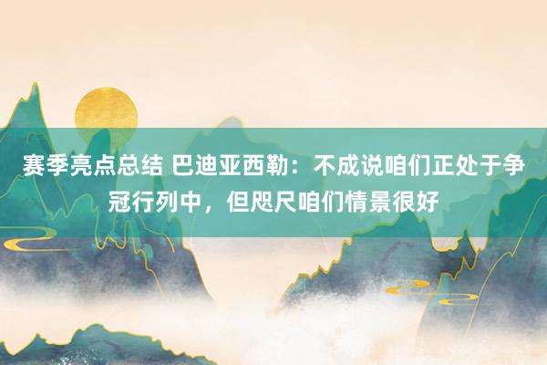 赛季亮点总结 巴迪亚西勒：不成说咱们正处于争冠行列中，但咫尺咱们情景很好