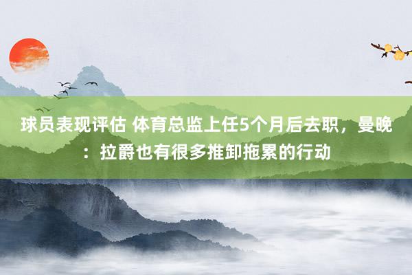 球员表现评估 体育总监上任5个月后去职，曼晚：拉爵也有很多推卸拖累的行动