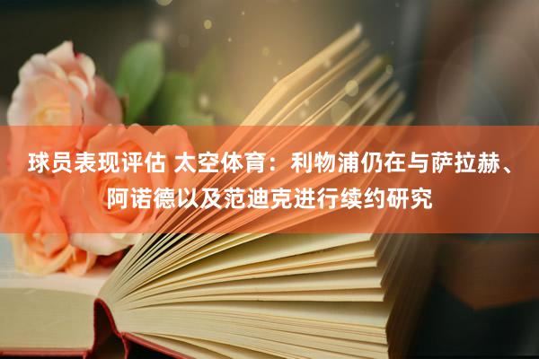 球员表现评估 太空体育：利物浦仍在与萨拉赫、阿诺德以及范迪克进行续约研究