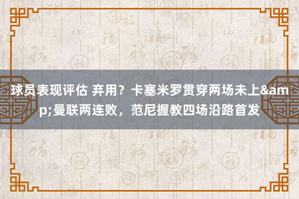 球员表现评估 弃用？卡塞米罗贯穿两场未上&曼联两连败，范尼握教四场沿路首发