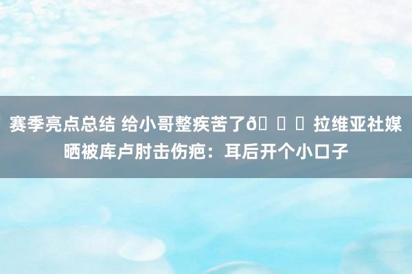 赛季亮点总结 给小哥整疾苦了😅拉维亚社媒晒被库卢肘击伤疤：耳后开个小口子