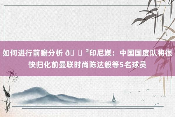 如何进行前瞻分析 😲印尼媒：中国国度队将很快归化前曼联时尚陈达毅等5名球员