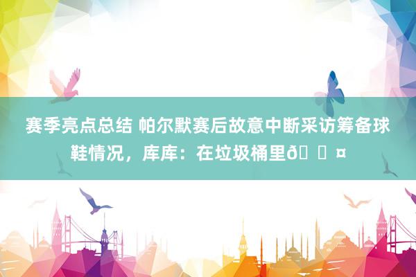 赛季亮点总结 帕尔默赛后故意中断采访筹备球鞋情况，库库：在垃圾桶里😤