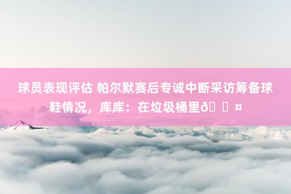 球员表现评估 帕尔默赛后专诚中断采访筹备球鞋情况，库库：在垃圾桶里😤