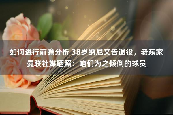 如何进行前瞻分析 38岁纳尼文告退役，老东家曼联社媒晒照：咱们为之倾倒的球员