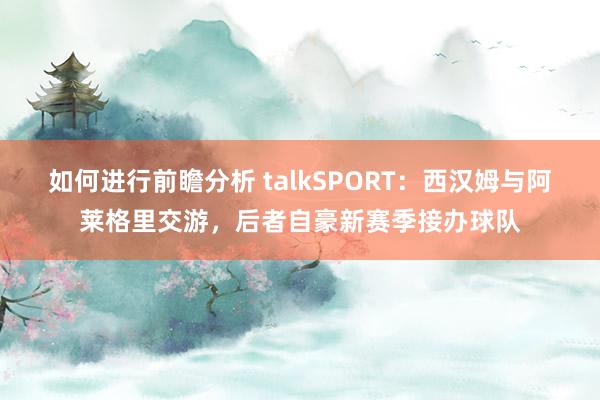 如何进行前瞻分析 talkSPORT：西汉姆与阿莱格里交游，后者自豪新赛季接办球队