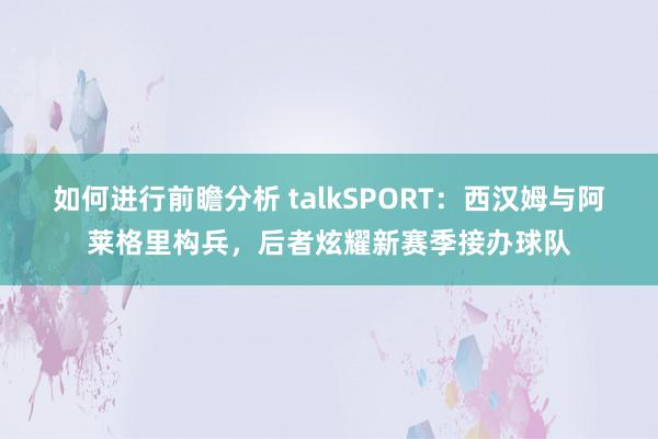 如何进行前瞻分析 talkSPORT：西汉姆与阿莱格里构兵，后者炫耀新赛季接办球队