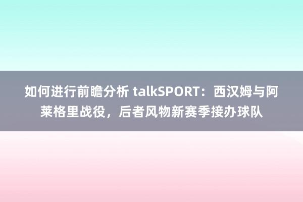 如何进行前瞻分析 talkSPORT：西汉姆与阿莱格里战役，后者风物新赛季接办球队