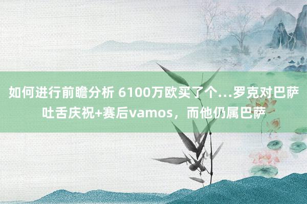 如何进行前瞻分析 6100万欧买了个…罗克对巴萨吐舌庆祝+赛后vamos，而他仍属巴萨