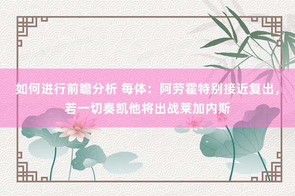 如何进行前瞻分析 每体：阿劳霍特别接近复出，若一切奏凯他将出战莱加内斯