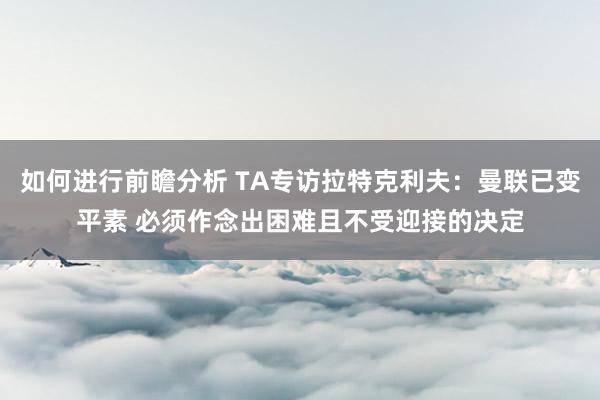 如何进行前瞻分析 TA专访拉特克利夫：曼联已变平素 必须作念出困难且不受迎接的决定