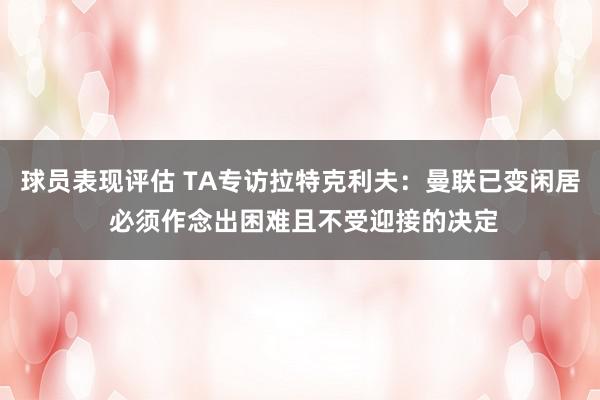 球员表现评估 TA专访拉特克利夫：曼联已变闲居 必须作念出困难且不受迎接的决定