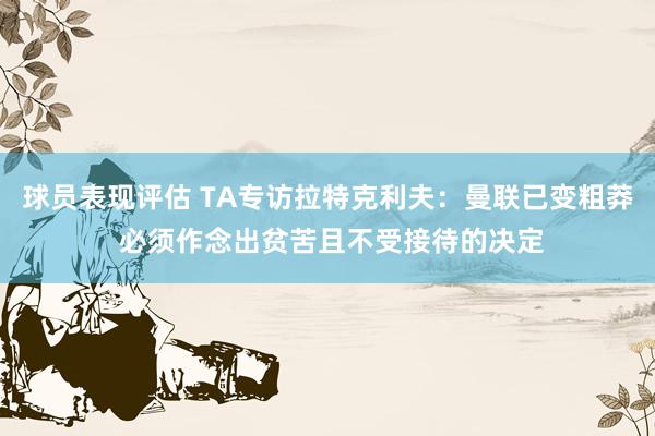 球员表现评估 TA专访拉特克利夫：曼联已变粗莽 必须作念出贫苦且不受接待的决定