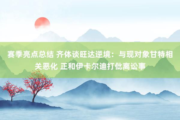 赛季亮点总结 齐体谈旺达逆境：与现对象甘特相关恶化 正和伊卡尔迪打仳离讼事