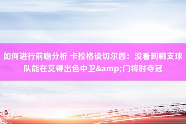 如何进行前瞻分析 卡拉格谈切尔西：没看到哪支球队能在莫得出色中卫&门将时夺冠