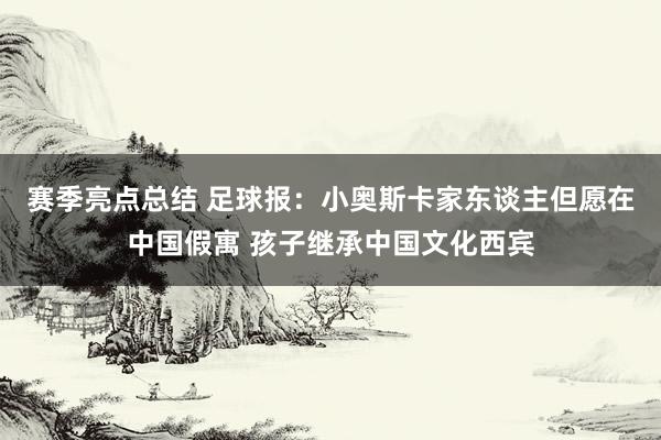 赛季亮点总结 足球报：小奥斯卡家东谈主但愿在中国假寓 孩子继承中国文化西宾