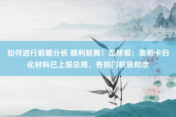 如何进行前瞻分析 顺利鼓舞！足球报：奥斯卡归化材料已上报总局，各部门积极和洽